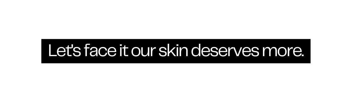 Let s face it our skin deserves more